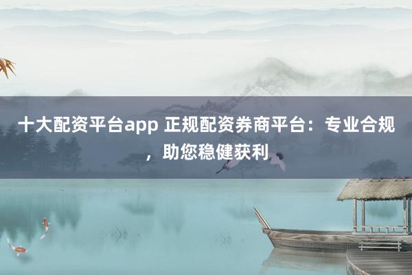 十大配资平台app 正规配资券商平台：专业合规，助您稳健获利