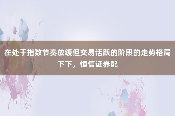 在处于指数节奏放缓但交易活跃的阶段的走势格局下下，恒信证券配
